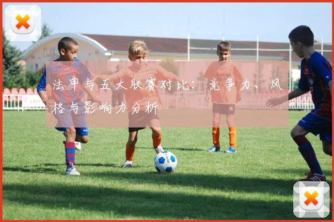法甲与五大联赛对比:竞争力、风格与影响力分析