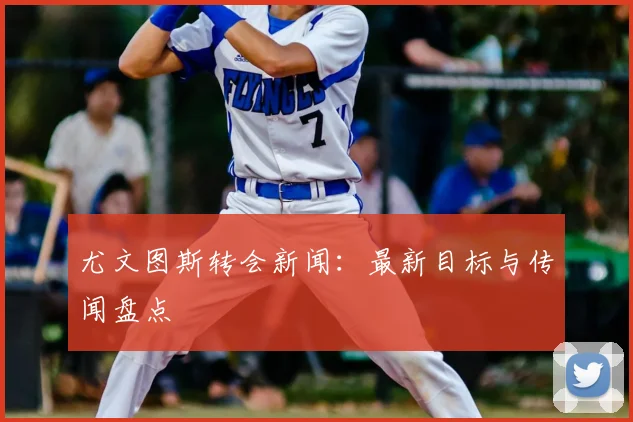 尤文图斯转会新闻：最新目标与传闻盘点