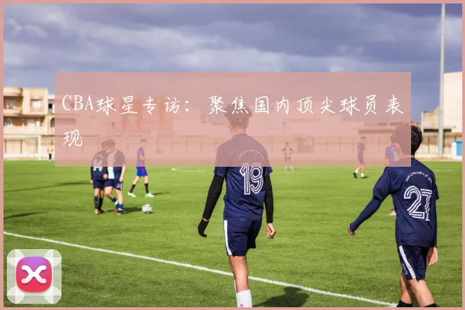 CBA球星专访:聚焦国内顶尖球员表现