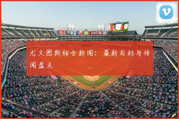 尤文图斯转会新闻:最新目标与传闻盘点