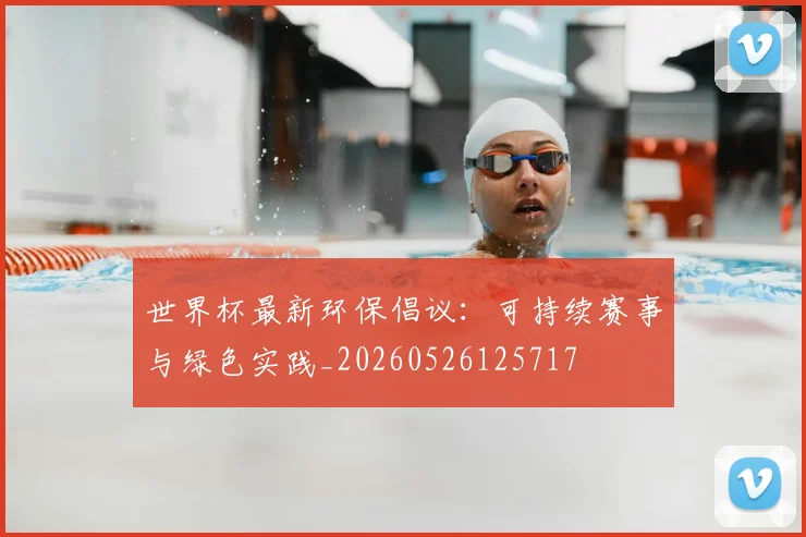 世界杯最新环保倡议:可持续赛事与绿色实践_20260526125717