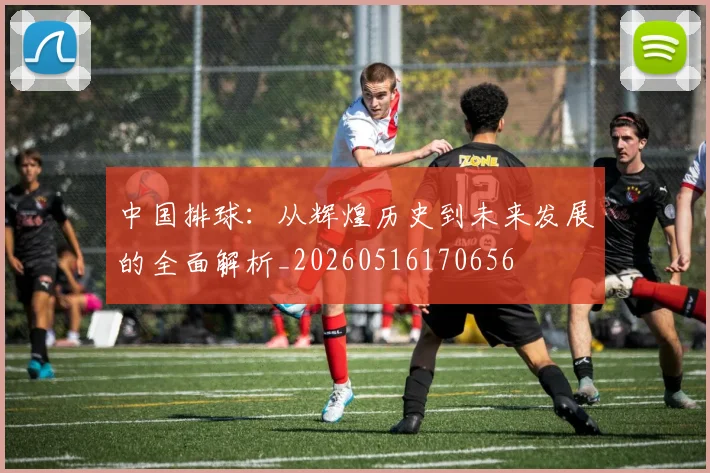 中国排球:从辉煌历史到未来发展的全面解析_20260516170656