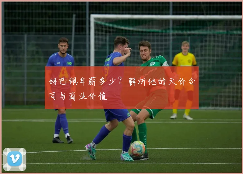 姆巴佩年薪多少?解析他的天价合同与商业价值