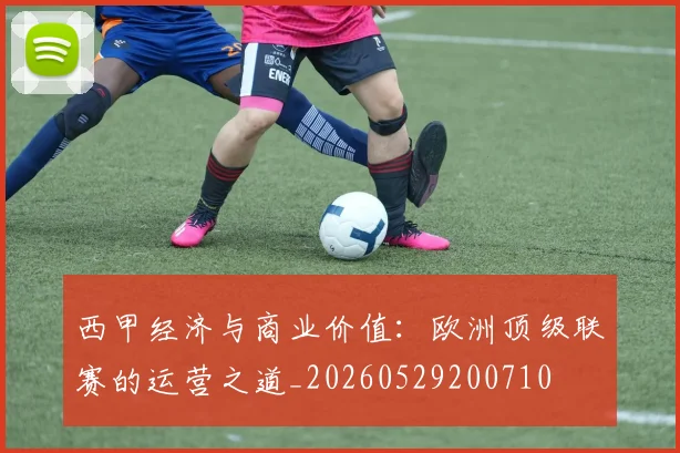 西甲经济与商业价值：欧洲顶级联赛的运营之道_20260529200710