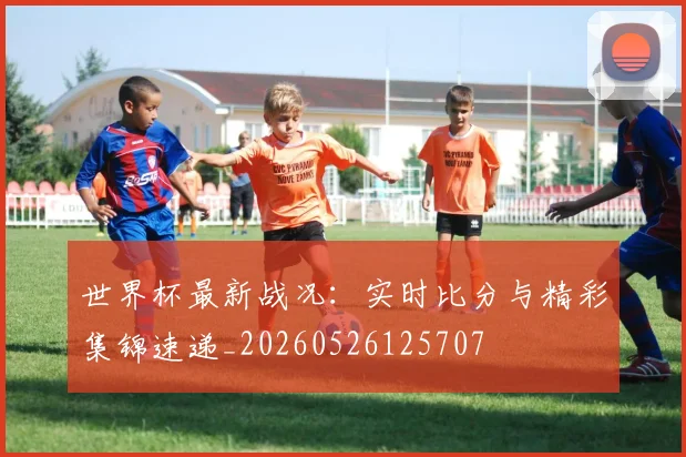 世界杯最新战况：实时比分与精彩集锦速递_20260526125707