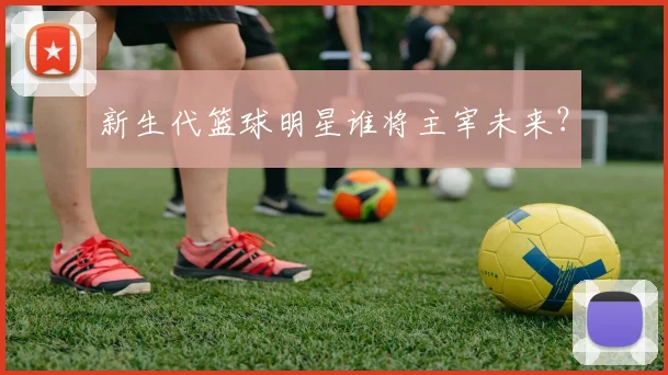 新生代篮球明星谁将主宰未来?
