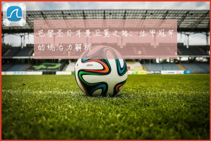 巴黎圣日耳曼卫冕之路：法甲冠军的统治力解析
