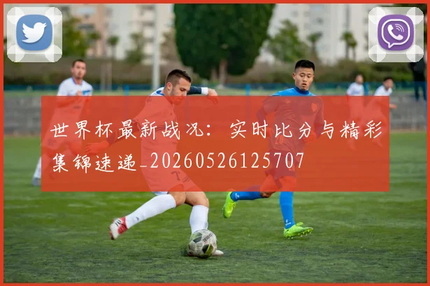 世界杯最新战况:实时比分与精彩集锦速递_20260526125707