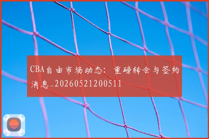 CBA自由市场动态：重磅转会与签约消息_20260521200511
