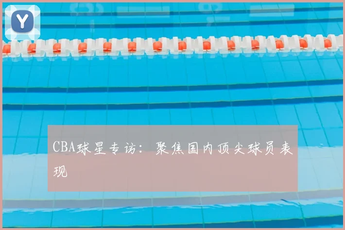 CBA球星专访：聚焦国内顶尖球员表现
